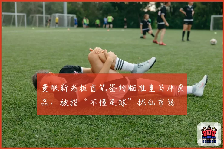 曼联新老板首笔签约瞄准皇马非卖品，被指“不懂足球”扰乱市场