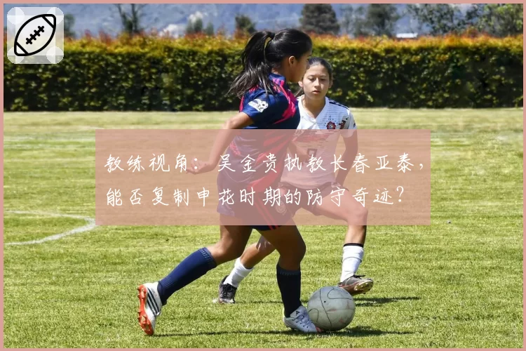 教练视角：吴金贵执教长春亚泰，能否复制申花时期的防守奇迹？