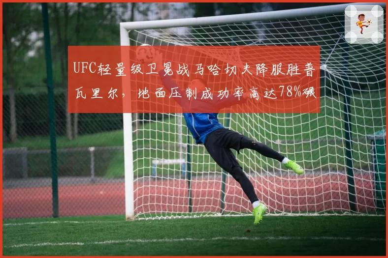 UFC轻量级卫冕战马哈切夫降服胜普瓦里尔,地面压制成功率高达78%碾压对手