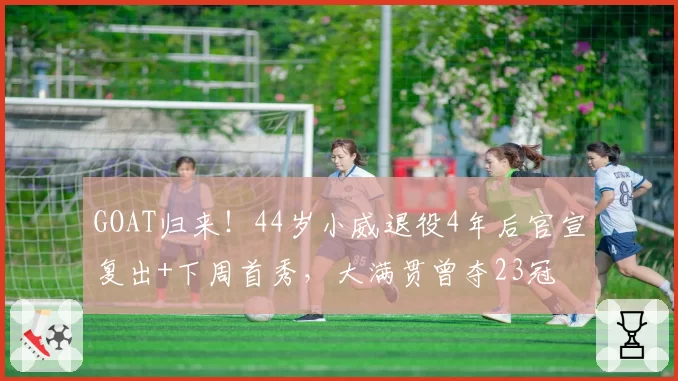 GOAT归来！44岁小威退役4年后官宣复出+下周首秀，大满贯曾夺23冠