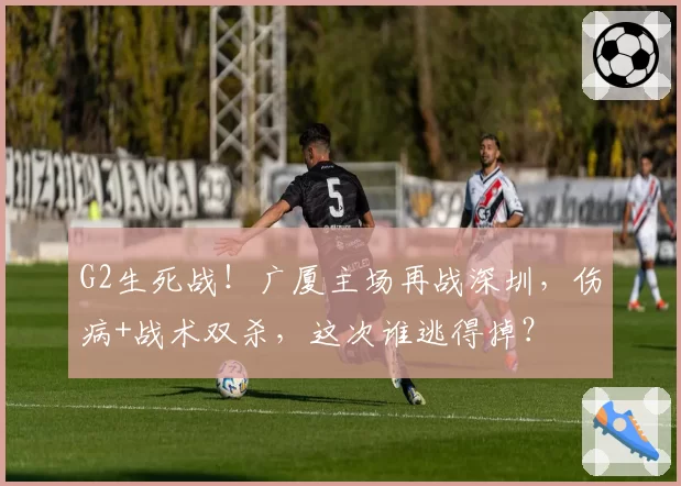 G2生死战！广厦主场再战深圳，伤病+战术双杀，这次谁逃得掉？