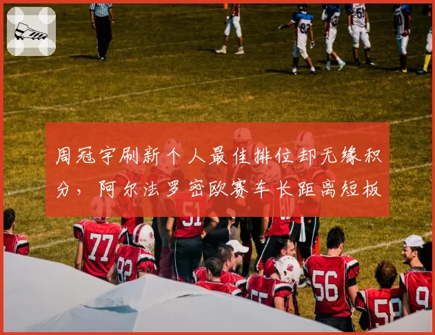 周冠宇刷新个人最佳排位却无缘积分，阿尔法罗密欧赛车长距离短板凸显