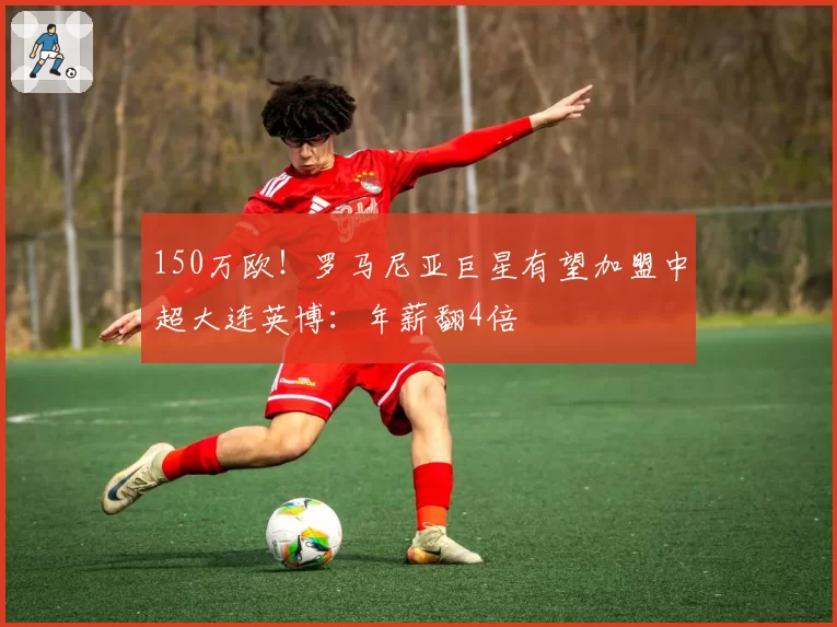 150万欧！罗马尼亚巨星有望加盟中超大连英博：年薪翻4倍