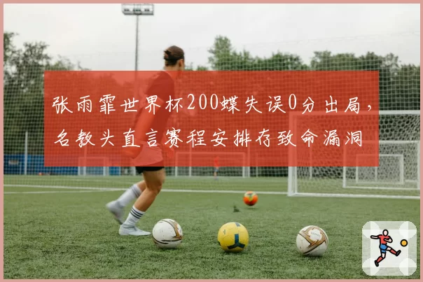 张雨霏世界杯200蝶失误0分出局,名教头直言赛程安排存致命漏洞