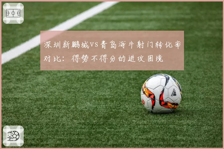 深圳新鹏城vs青岛海牛射门转化率对比:得势不得分的进攻困境