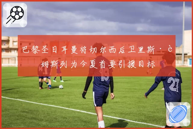 巴黎圣日耳曼将切尔西后卫里斯·詹姆斯列为今夏首要引援目标