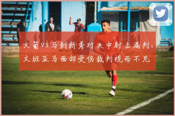 火箭vs马刺新秀对决中肘击漏判，文班亚马面部受伤裁判视而不见