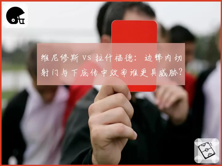 维尼修斯 vs 拉什福德:边锋内切射门与下底传中效率谁更具威胁?