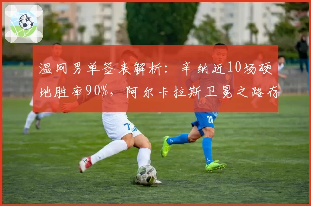 温网男单签表解析：辛纳近10场硬地胜率90%，阿尔卡拉斯卫冕之路存变数