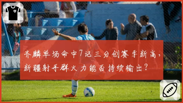 齐麟单场命中7记三分创赛季新高，新疆射手群火力能否持续输出？