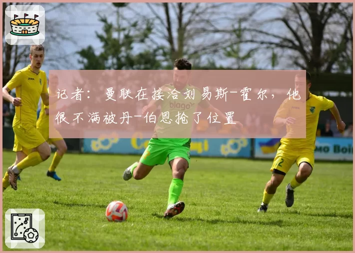 记者:曼联在接洽刘易斯-霍尔,他很不满被丹-伯恩抢了位置