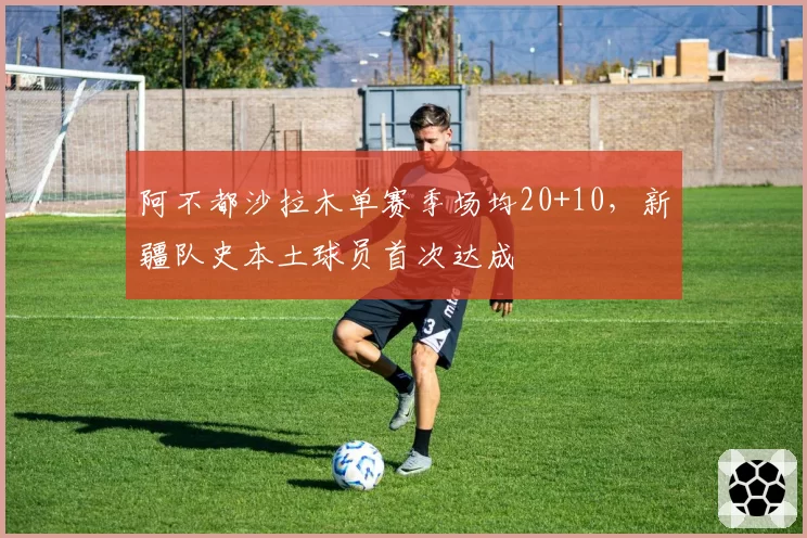 阿不都沙拉木单赛季场均20+10，新疆队史本土球员首次达成