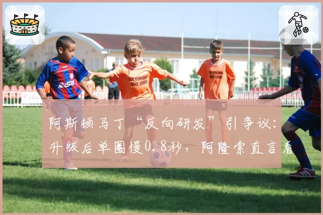 阿斯顿马丁“反向研发”引争议:升级后单圈慢0.8秒,阿隆索直言看不懂