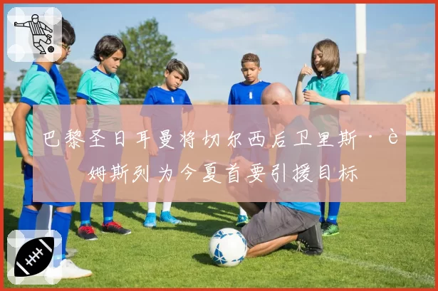 巴黎圣日耳曼将切尔西后卫里斯·詹姆斯列为今夏首要引援目标