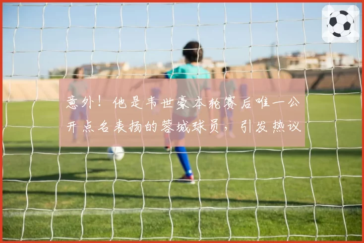 意外!他是韦世豪本轮赛后唯一公开点名表扬的蓉城球员,引发热议