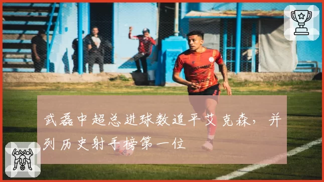 武磊中超总进球数追平艾克森,并列历史射手榜第一位