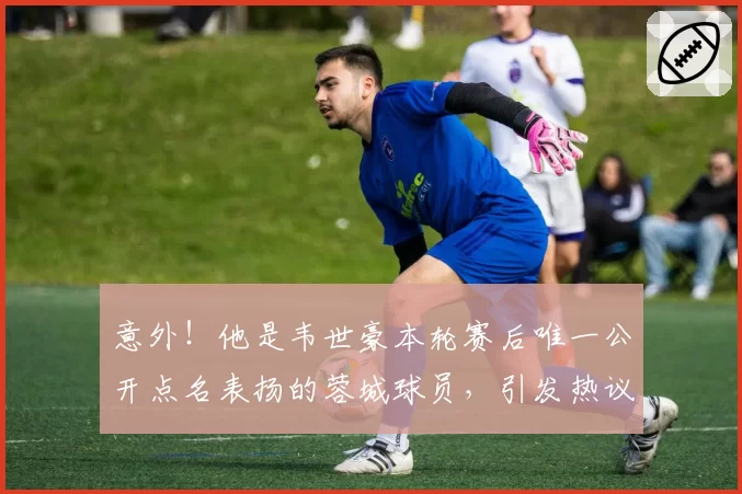意外!他是韦世豪本轮赛后唯一公开点名表扬的蓉城球员,引发热议