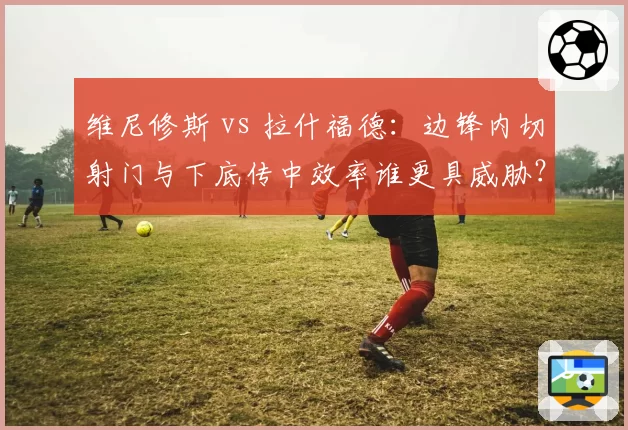 维尼修斯 vs 拉什福德：边锋内切射门与下底传中效率谁更具威胁？