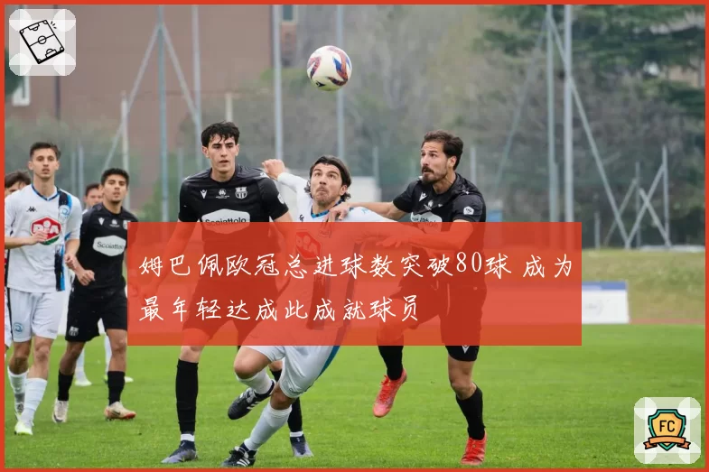 姆巴佩欧冠总进球数突破80球 成为最年轻达成此成就球员