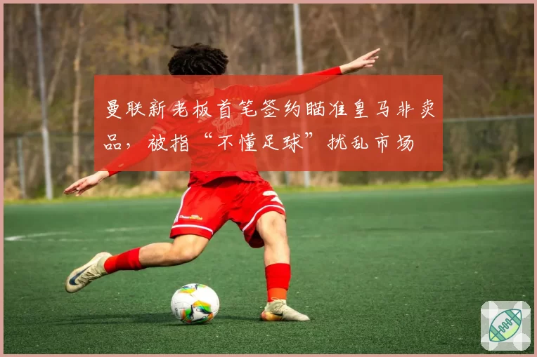 曼联新老板首笔签约瞄准皇马非卖品，被指“不懂足球”扰乱市场