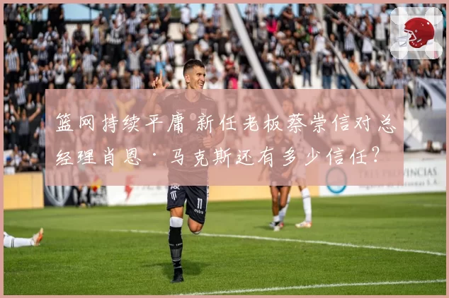 篮网持续平庸 新任老板蔡崇信对总经理肖恩·马克斯还有多少信任？