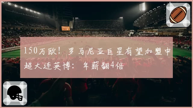 150万欧!罗马尼亚巨星有望加盟中超大连英博:年薪翻4倍