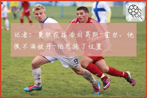 记者:曼联在接洽刘易斯-霍尔,他很不满被丹-伯恩抢了位置