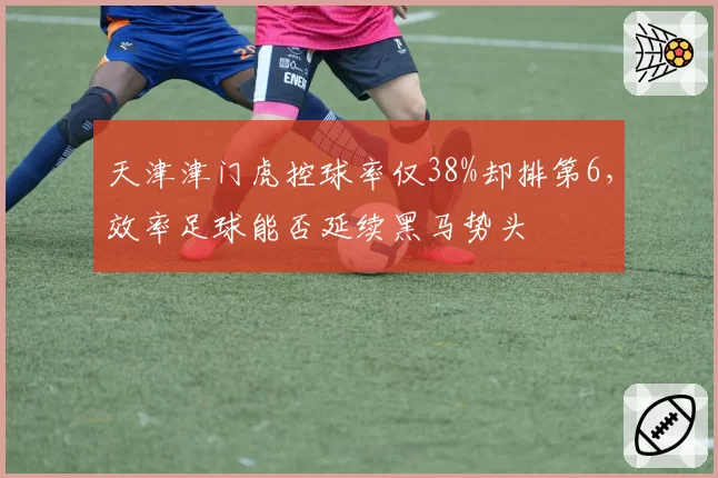 天津津门虎控球率仅38%却排第6,效率足球能否延续黑马势头