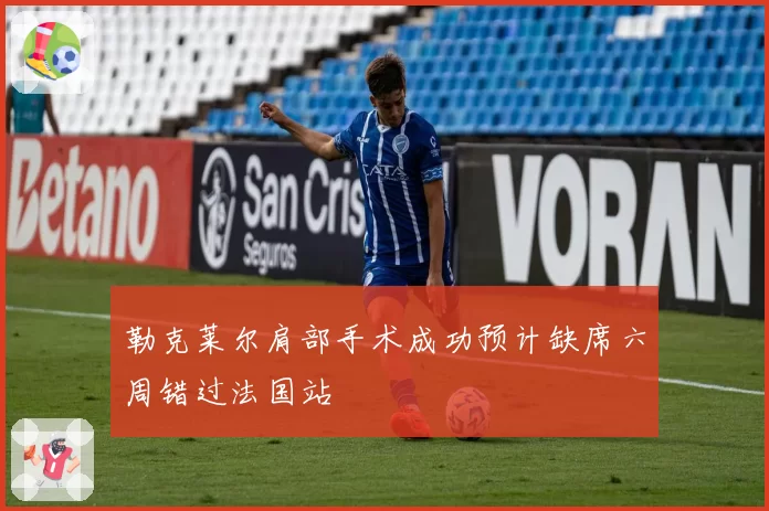 勒克莱尔肩部手术成功预计缺席六周错过法国站