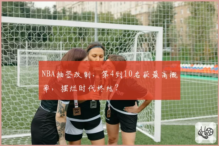 NBA抽签改制，第4到10名获最高概率，摆烂时代终结？